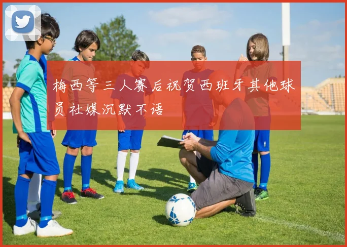 梅西等三人赛后祝贺西班牙其他球员社媒沉默不语