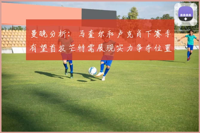 曼晚分析：马奎尔和卢克肖下赛季有望首发芒特需展现实力争夺位置