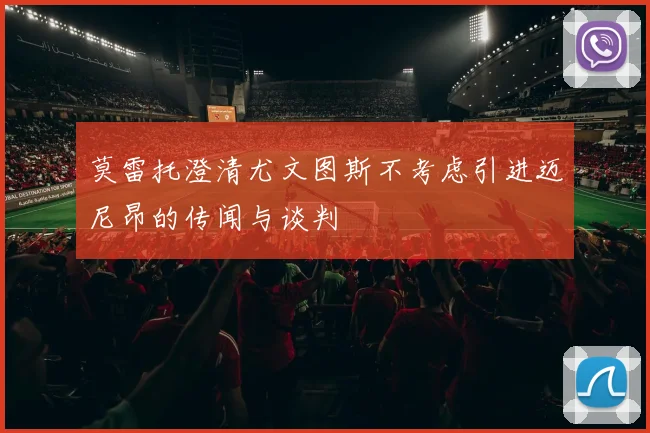 莫雷托澄清尤文图斯不考虑引进迈尼昂的传闻与谈判