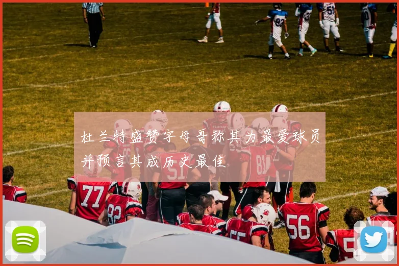 杜兰特盛赞字母哥称其为最爱球员并预言其成历史最佳