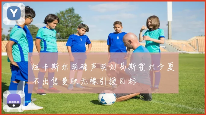 纽卡斯尔明确声明刘易斯霍尔今夏不出售曼联无缘引援目标