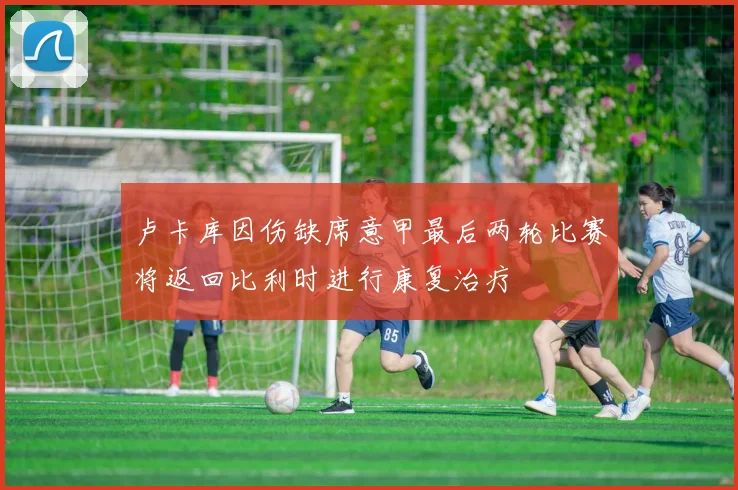 卢卡库因伤缺席意甲最后两轮比赛将返回比利时进行康复治疗