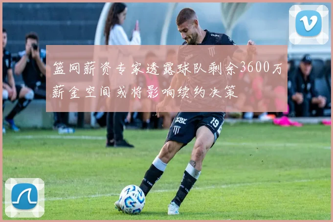 篮网薪资专家透露球队剩余3600万薪金空间或将影响续约决策