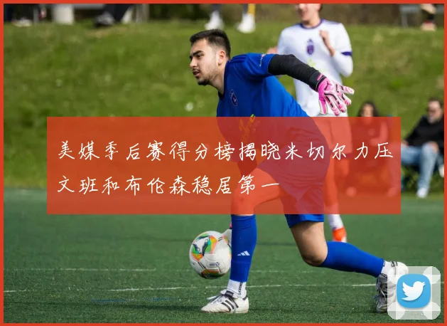 美媒季后赛得分榜揭晓米切尔力压文班和布伦森稳居第一