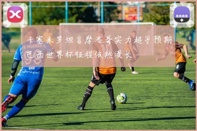 卡塞米罗坦言摩洛哥实力超乎预期巴西世界杯征程依然漫长