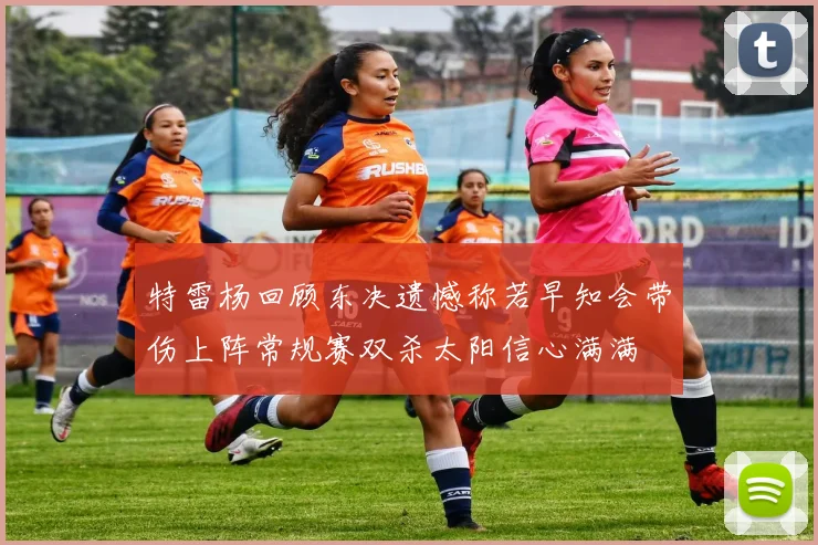 特雷杨回顾东决遗憾称若早知会带伤上阵常规赛双杀太阳信心满满