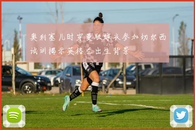 奥利塞儿时穿曼联球衣参加切尔西试训揭示英格兰出生背景