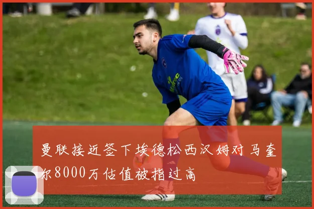 曼联接近签下埃德松西汉姆对马奎尔8000万估值被指过高