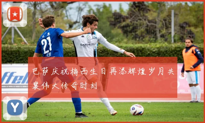 巴萨庆祝梅西生日再添辉煌岁月共襄伟大传奇时刻