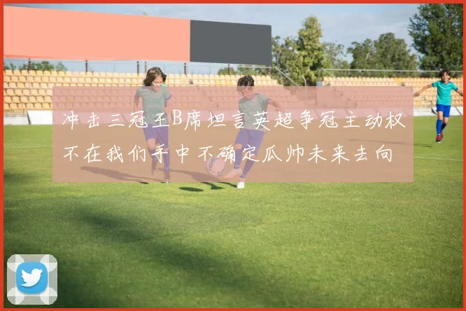 冲击三冠王B席坦言英超争冠主动权不在我们手中不确定瓜帅未来去向