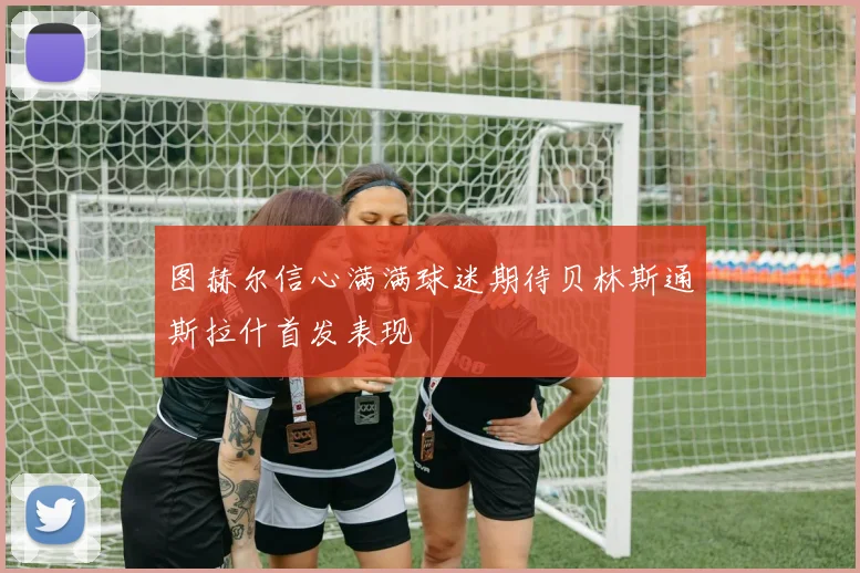 图赫尔信心满满球迷期待贝林斯通斯拉什首发表现