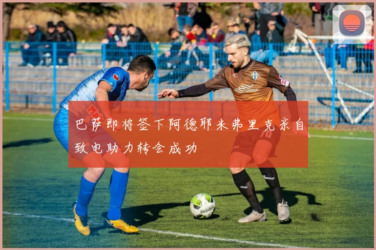 巴萨即将签下阿德耶米弗里克亲自致电助力转会成功