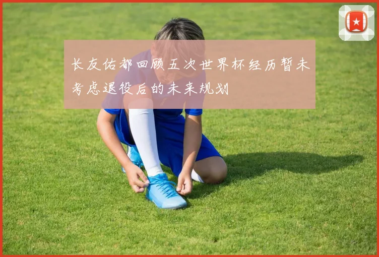 长友佑都回顾五次世界杯经历暂未考虑退役后的未来规划