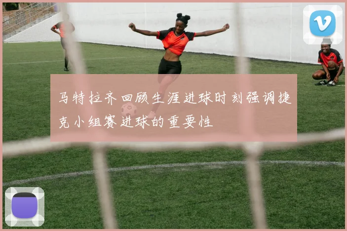 马特拉齐回顾生涯进球时刻强调捷克小组赛进球的重要性